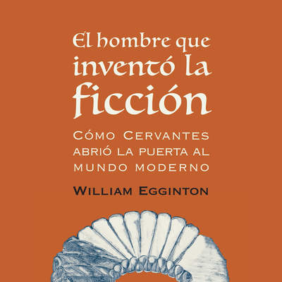 El hombre que inventó la ficción. Cómo Cervantes abrió la puerta al mundo moderno